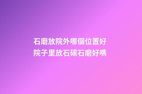 石磨放院外哪個位置好 院子里放石磙石磨好嗎